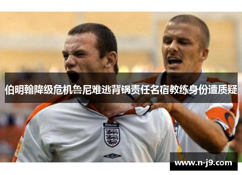 伯明翰降级危机鲁尼难逃背锅责任名宿教练身份遭质疑 伯明翰降级危机鲁尼难逃背锅责任名宿教练身份遭质疑