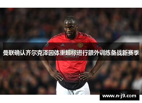 曼联确认齐尔克泽因体重超标进行额外训练备战新赛季 曼联确认齐尔克泽因体重超标进行额外训练备战新赛季