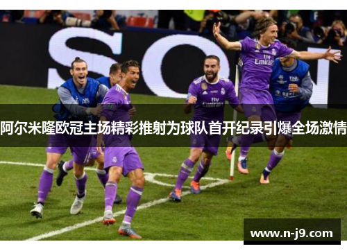 阿尔米隆欧冠主场精彩推射为球队首开纪录引爆全场激情