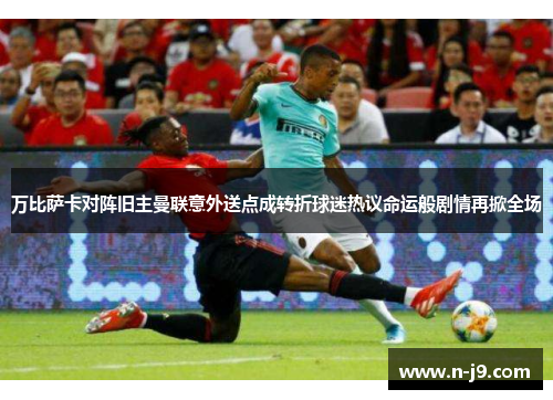 万比萨卡对阵旧主曼联意外送点成转折球迷热议命运般剧情再掀全场 万比萨卡对阵旧主曼联意外送点成转折球迷热议命运般剧情再掀全场